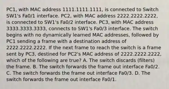 PC1, with MAC address 1111.1111.1111, is connected to Switch SW1's Fa0/1 interface. PC2, with MAC address 2222.2222.2222, is connected to SW1's Fa0/2 interface. PC3, with MAC address 3333.3333.3333, connects to SW1's Fa0/3 interface. The switch begins with no dynamically learned MAC addresses, followed by PC1 sending a frame with a destination address of 2222.2222.2222. If the next frame to reach the switch is a frame sent by PC3, destined for PC2's MAC address of 2222.2222.2222, which of the following are true? A. The switch discards (filters) the frame. B. The switch forwards the frame out interface Fa0/2. C. The switch forwards the frame out interface Fa0/3. D. The switch forwards the frame out interface Fa0/1.