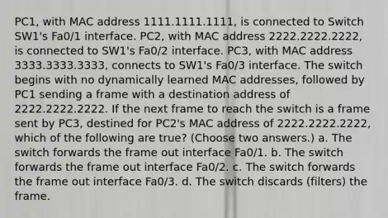 PC1, with MAC address 1111.1111.1111, is connected to Switch SW1's Fa0/1 interface. PC2, with MAC address 2222.2222.2222, is connected to SW1's Fa0/2 interface. PC3, with MAC address 3333.3333.3333, connects to SW1's Fa0/3 interface. The switch begins with no dynamically learned MAC addresses, followed by PC1 sending a frame with a destination address of 2222.2222.2222. If the next frame to reach the switch is a frame sent by PC3, destined for PC2's MAC address of 2222.2222.2222, which of the following are true? (Choose two answers.) a. The switch forwards the frame out interface Fa0/1. b. The switch forwards the frame out interface Fa0/2. c. The switch forwards the frame out interface Fa0/3. d. The switch discards (filters) the frame.