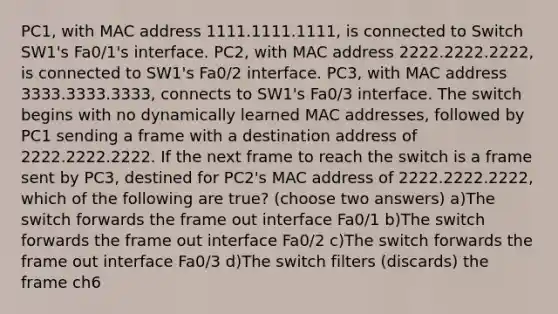 PC1, with MAC address 1111.1111.1111, is connected to Switch SW1's Fa0/1's interface. PC2, with MAC address 2222.2222.2222, is connected to SW1's Fa0/2 interface. PC3, with MAC address 3333.3333.3333, connects to SW1's Fa0/3 interface. The switch begins with no dynamically learned MAC addresses, followed by PC1 sending a frame with a destination address of 2222.2222.2222. If the next frame to reach the switch is a frame sent by PC3, destined for PC2's MAC address of 2222.2222.2222, which of the following are true? (choose two answers) a)The switch forwards the frame out interface Fa0/1 b)The switch forwards the frame out interface Fa0/2 c)The switch forwards the frame out interface Fa0/3 d)The switch filters (discards) the frame ch6