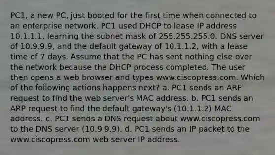 PC1, a new PC, just booted for the first time when connected to an enterprise network. PC1 used DHCP to lease IP address 10.1.1.1, learning the subnet mask of 255.255.255.0, DNS server of 10.9.9.9, and the default gateway of 10.1.1.2, with a lease time of 7 days. Assume that the PC has sent nothing else over the network because the DHCP process completed. The user then opens a web browser and types www.ciscopress.com. Which of the following actions happens next? a. PC1 sends an ARP request to find the web server's MAC address. b. PC1 sends an ARP request to find the default gateway's (10.1.1.2) MAC address. c. PC1 sends a DNS request about www.ciscopress.com to the DNS server (10.9.9.9). d. PC1 sends an IP packet to the www.ciscopress.com web server IP address.