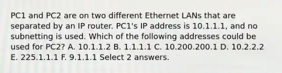 PC1 and PC2 are on two different Ethernet LANs that are separated by an IP router. PC1's IP address is 10.1.1.1, and no subnetting is used. Which of the following addresses could be used for PC2? A. 10.1.1.2 B. 1.1.1.1 C. 10.200.200.1 D. 10.2.2.2 E. 225.1.1.1 F. 9.1.1.1 Select 2 answers.