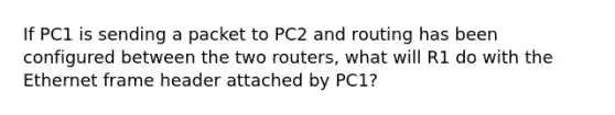 If PC1 is sending a packet to PC2 and routing has been configured between the two routers, what will R1 do with the Ethernet frame header attached by PC1?