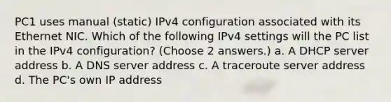 PC1 uses manual (static) IPv4 configuration associated with its Ethernet NIC. Which of the following IPv4 settings will the PC list in the IPv4 configuration? (Choose 2 answers.) a. A DHCP server address b. A DNS server address c. A traceroute server address d. The PC's own IP address