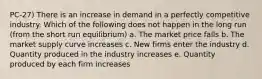 PC-27) There is an increase in demand in a perfectly competitive industry. Which of the following does not happen in the long run (from the short run equilibrium) a. The market price falls b. The market supply curve increases c. New firms enter the industry d. Quantity produced in the industry increases e. Quantity produced by each firm increases