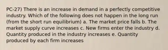 PC-27) There is an increase in demand in a perfectly competitive industry. Which of the following does not happen in the long run (from the short run equilibrium) a. The market price falls b. The market supply curve increases c. New firms enter the industry d. Quantity produced in the industry increases e. Quantity produced by each firm increases