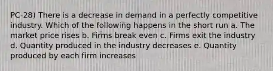 PC-28) There is a decrease in demand in a perfectly competitive industry. Which of the following happens in the short run a. The market price rises b. Firms break even c. Firms exit the industry d. Quantity produced in the industry decreases e. Quantity produced by each firm increases