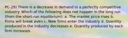 PC-29) There is a decrease in demand in a perfectly competitive industry. Which of the following does not happen in the long run (from the short-run equilibrium): a. The market price rises b. Firms will break even c. New firms enter the industry d. Quantity produced in the industry decreases e. Quantity produced by each firm increases