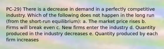 PC-29) There is a decrease in demand in a perfectly competitive industry. Which of the following does not happen in the long run (from the short-run equilibrium): a. The market price rises b. Firms will break even c. New firms enter the industry d. Quantity produced in the industry decreases e. Quantity produced by each firm increases