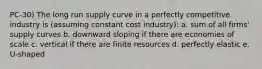 PC-30) The long run supply curve in a perfectly competitive industry is (assuming constant cost industry): a. sum of all firms' supply curves b. downward sloping if there are economies of scale c. vertical if there are finite resources d. perfectly elastic e. U-shaped