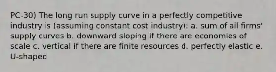 PC-30) The long run supply curve in a perfectly competitive industry is (assuming constant cost industry): a. sum of all firms' supply curves b. downward sloping if there are economies of scale c. vertical if there are finite resources d. perfectly elastic e. U-shaped