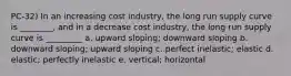 PC-32) In an increasing cost industry, the long run supply curve is ________, and in a decrease cost industry, the long run supply curve is _________ a. upward sloping; downward sloping b. downward sloping; upward sloping c. perfect inelastic; elastic d. elastic; perfectly inelastic e. vertical; horizontal