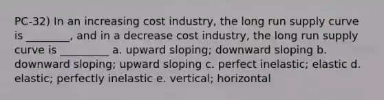 PC-32) In an increasing cost industry, the long run supply curve is ________, and in a decrease cost industry, the long run supply curve is _________ a. upward sloping; downward sloping b. downward sloping; upward sloping c. perfect inelastic; elastic d. elastic; perfectly inelastic e. vertical; horizontal