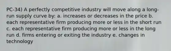 PC-34) A perfectly competitive industry will move along a long-run supply curve by: a. increases or decreases in the price b. each representative firm producing more or less in the short run c. each representative firm producing more or less in the long run d. firms entering or exiting the industry e. changes in technology