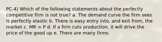 PC-4) Which of the following statements about the perfectly competitive firm is not true? a. The demand curve the firm sees is perfectly elastic b. There is easy entry into, and exit from, the market c. MR = P d. If a firm cuts production, it will drive the price of the good up e. There are many firms