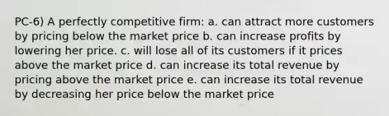 PC-6) A perfectly competitive firm: a. can attract more customers by pricing below the market price b. can increase profits by lowering her price. c. will lose all of its customers if it prices above the market price d. can increase its total revenue by pricing above the market price e. can increase its total revenue by decreasing her price below the market price