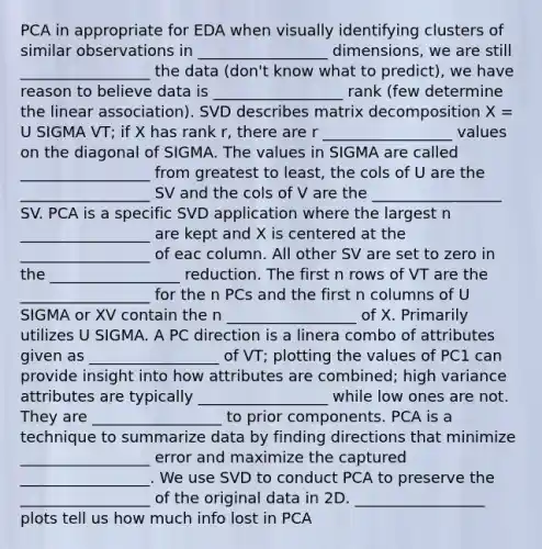 PCA in appropriate for EDA when visually identifying clusters of similar observations in _________________ dimensions, we are still _________________ the data (don't know what to predict), we have reason to believe data is _________________ rank (few determine the linear association). SVD describes matrix decomposition X = U SIGMA VT; if X has rank r, there are r _________________ values on the diagonal of SIGMA. The values in SIGMA are called _________________ from greatest to least, the cols of U are the _________________ SV and the cols of V are the _________________ SV. PCA is a specific SVD application where the largest n _________________ are kept and X is centered at the _________________ of eac column. All other SV are set to zero in the _________________ reduction. The first n rows of VT are the _________________ for the n PCs and the first n columns of U SIGMA or XV contain the n _________________ of X. Primarily utilizes U SIGMA. A PC direction is a linera combo of attributes given as _________________ of VT; plotting the values of PC1 can provide insight into how attributes are combined; high variance attributes are typically _________________ while low ones are not. They are _________________ to prior components. PCA is a technique to summarize data by finding directions that minimize _________________ error and maximize the captured _________________. We use SVD to conduct PCA to preserve the _________________ of the original data in 2D. _________________ plots tell us how much info lost in PCA