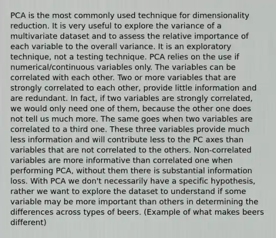 PCA is the most commonly used technique for dimensionality reduction. It is very useful to explore the variance of a multivariate dataset and to assess the relative importance of each variable to the overall variance. It is an exploratory technique, not a testing technique. PCA relies on the use if numerical/continuous variables only. The variables can be correlated with each other. Two or more variables that are strongly correlated to each other, provide little information and are redundant. In fact, if two variables are strongly correlated, we would only need one of them, because the other one does not tell us much more. The same goes when two variables are correlated to a third one. These three variables provide much less information and will contribute less to the PC axes than variables that are not correlated to the others. Non-correlated variables are more informative than correlated one when performing PCA, without them there is substantial information loss. With PCA we don't necessarily have a specific hypothesis, rather we want to explore the dataset to understand if some variable may be more important than others in determining the differences across types of beers. (Example of what makes beers different)