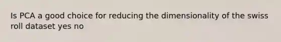 Is PCA a good choice for reducing the dimensionality of the swiss roll dataset yes no