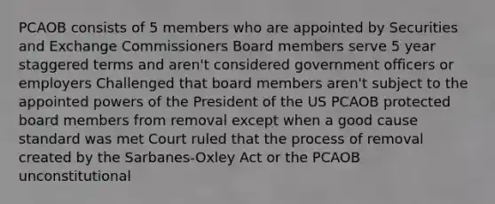 PCAOB consists of 5 members who are appointed by Securities and Exchange Commissioners Board members serve 5 year staggered terms and aren't considered government officers or employers Challenged that board members aren't subject to the appointed powers of the President of the US PCAOB protected board members from removal except when a good cause standard was met Court ruled that the process of removal created by the Sarbanes-Oxley Act or the PCAOB unconstitutional