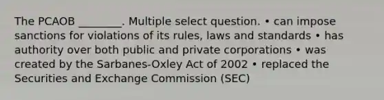 The PCAOB ________. Multiple select question. • can impose sanctions for violations of its rules, laws and standards • has authority over both public and private corporations • was created by the Sarbanes-Oxley Act of 2002 • replaced the Securities and Exchange Commission (SEC)