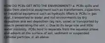 HOW DO PCBs GET INTO THE ENVIRONMENT? a. PCBs spills and leaks from electrical equipment such as transformers, capacitors or industrial equipment such as hydraulic lifters b. PCBs in gas dust, transported to water and soil environments by dry deposition and wet deposition (eg rain, snow) or transported by insects penetrating the soil. c. Due to its large size and little water solubility, PCBs tend to separate from the aqueous phase and adsorb on the surface of soil, sediment or suspended colloidal particles. d. all above