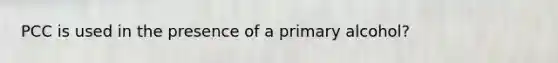 PCC is used in the presence of a primary alcohol?