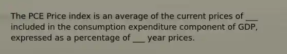 The PCE Price index is an average of the current prices of ___ included in the consumption expenditure component of GDP, expressed as a percentage of ___ year prices.