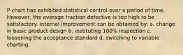 P-chart has exhibited statistical control over a period of time. However, the average fraction defective is too high to be satisfactory. Internal improvement can be obtained by: a. change in basic product design b. instituting 100% inspection c. loosening the acceptance standard d. switching to variable charting.