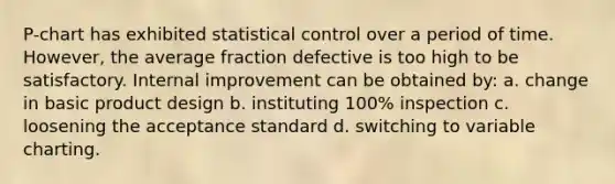 P-chart has exhibited statistical control over a period of time. However, the average fraction defective is too high to be satisfactory. Internal improvement can be obtained by: a. change in basic product design b. instituting 100% inspection c. loosening the acceptance standard d. switching to variable charting.