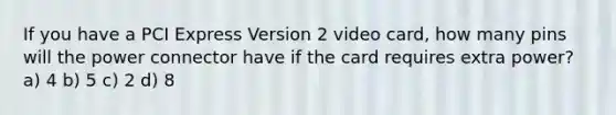 If you have a PCI Express Version 2 video card, how many pins will the power connector have if the card requires extra power? a) 4 b) 5 c) 2 d) 8