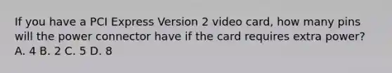 If you have a PCI Express Version 2 video card, how many pins will the power connector have if the card requires extra power? A. 4 B. 2 C. 5 D. 8