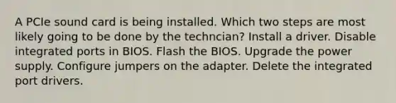 A PCIe sound card is being installed. Which two steps are most likely going to be done by the techncian? Install a driver. Disable integrated ports in BIOS. Flash the BIOS. Upgrade the power supply. Configure jumpers on the adapter. Delete the integrated port drivers.