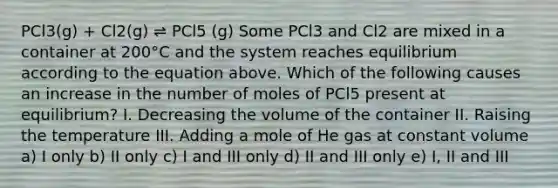 PCl3(g) + Cl2(g) ⇌ PCl5 (g) Some PCl3 and Cl2 are mixed in a container at 200°C and the system reaches equilibrium according to the equation above. Which of the following causes an increase in the number of moles of PCl5 present at equilibrium? I. Decreasing the volume of the container II. Raising the temperature III. Adding a mole of He gas at constant volume a) I only b) II only c) I and III only d) II and III only e) I, II and III