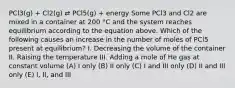 PCl3(g) + Cl2(g) ⇄ PCl5(g) + energy Some PCl3 and Cl2 are mixed in a container at 200 °C and the system reaches equilibrium according to the equation above. Which of the following causes an increase in the number of moles of PCl5 present at equilibrium? I. Decreasing the volume of the container II. Raising the temperature III. Adding a mole of He gas at constant volume (A) I only (B) II only (C) I and III only (D) II and III only (E) I, II, and III