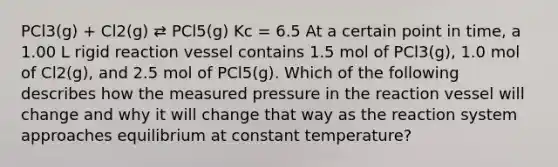 PCl3(g) + Cl2(g) ⇄ PCl5(g) Kc = 6.5 At a certain point in time, a 1.00 L rigid reaction vessel contains 1.5 mol of PCl3(g), 1.0 mol of Cl2(g), and 2.5 mol of PCl5(g). Which of the following describes how the measured pressure in the reaction vessel will change and why it will change that way as the reaction system approaches equilibrium at constant temperature?