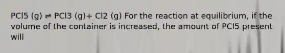 PCl5 (g) ⇌ PCl3 (g)+ Cl2 (g) For the reaction at equilibrium, if the volume of the container is increased, the amount of PCl5 present will