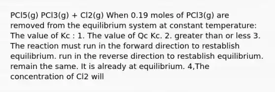 PCl5(g) PCl3(g) + Cl2(g) When 0.19 moles of PCl3(g) are removed from the equilibrium system at constant temperature: The value of Kc : 1. The value of Qc Kc. 2. greater than or less 3. The reaction must run in the forward direction to restablish equilibrium. run in the reverse direction to restablish equilibrium. remain the same. It is already at equilibrium. 4,The concentration of Cl2 will