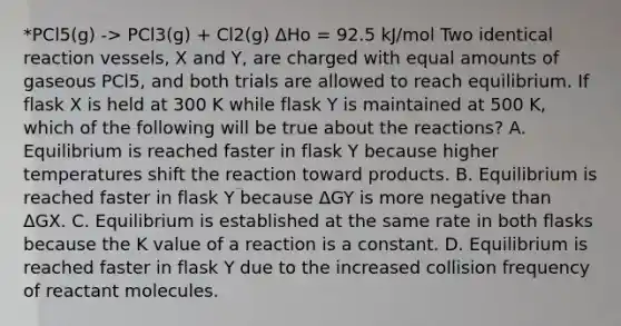 *PCl5(g) -> PCl3(g) + Cl2(g) ΔHo = 92.5 kJ/mol Two identical reaction vessels, X and Y, are charged with equal amounts of gaseous PCl5, and both trials are allowed to reach equilibrium. If flask X is held at 300 K while flask Y is maintained at 500 K, which of the following will be true about the reactions? A. Equilibrium is reached faster in flask Y because higher temperatures shift the reaction toward products. B. Equilibrium is reached faster in flask Y because ΔGY is more negative than ΔGX. C. Equilibrium is established at the same rate in both flasks because the K value of a reaction is a constant. D. Equilibrium is reached faster in flask Y due to the increased collision frequency of reactant molecules.