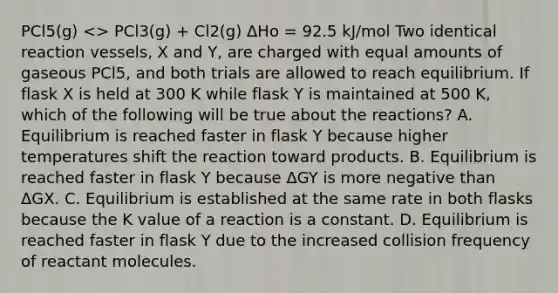 PCl5(g) <> PCl3(g) + Cl2(g) ΔHo = 92.5 kJ/mol Two identical reaction vessels, X and Y, are charged with equal amounts of gaseous PCl5, and both trials are allowed to reach equilibrium. If flask X is held at 300 K while flask Y is maintained at 500 K, which of the following will be true about the reactions? A. Equilibrium is reached faster in flask Y because higher temperatures shift the reaction toward products. B. Equilibrium is reached faster in flask Y because ΔGY is more negative than ΔGX. C. Equilibrium is established at the same rate in both flasks because the K value of a reaction is a constant. D. Equilibrium is reached faster in flask Y due to the increased collision frequency of reactant molecules.