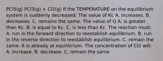 PCl5(g) PCl3(g) + Cl2(g) If the TEMPERATURE on the equilibrium system is suddenly decreased: The value of Kc A. increases. B. decreases. C. remains the same. The value of Q A. is <a href='https://www.questionai.com/knowledge/ktgHnBD4o3-greater-than' class='anchor-knowledge'>greater than</a> Kc. B. is equal to Kc. C. is <a href='https://www.questionai.com/knowledge/k7BtlYpAMX-less-than' class='anchor-knowledge'>less than</a> Kc. The reaction must: A. run in the forward direction to reestablish equilibrium. B. run in the reverse direction to reestablish equilibrium. C. remain the same. It is already at equilibrium. The concentration of Cl2 will: A. increase. B. decrease. C. remain the same.