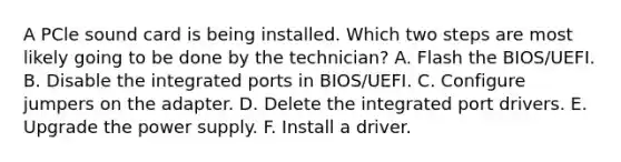 A PCle sound card is being installed. Which two steps are most likely going to be done by the technician? A. Flash the BIOS/UEFI. B. Disable the integrated ports in BIOS/UEFI. C. Configure jumpers on the adapter. D. Delete the integrated port drivers. E. Upgrade the power supply. F. Install a driver.