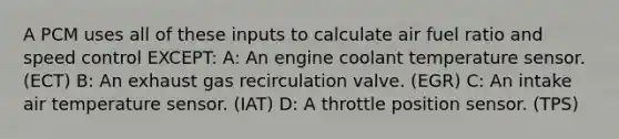 A PCM uses all of these inputs to calculate air fuel ratio and speed control EXCEPT: A: An engine coolant temperature sensor. (ECT) B: An exhaust gas recirculation valve. (EGR) C: An intake air temperature sensor. (IAT) D: A throttle position sensor. (TPS)