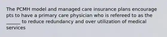 The PCMH model and managed care insurance plans encourage pts to have a primary care physician who is refereed to as the ______ to reduce redundancy and over utilization of medical services