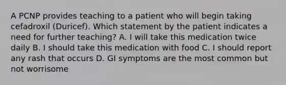 A PCNP provides teaching to a patient who will begin taking cefadroxil (Duricef). Which statement by the patient indicates a need for further teaching? A. I will take this medication twice daily B. I should take this medication with food C. I should report any rash that occurs D. GI symptoms are the most common but not worrisome