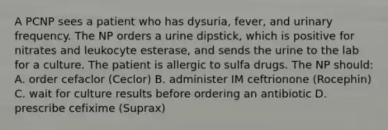 A PCNP sees a patient who has dysuria, fever, and urinary frequency. The NP orders a urine dipstick, which is positive for nitrates and leukocyte esterase, and sends the urine to the lab for a culture. The patient is allergic to sulfa drugs. The NP should: A. order cefaclor (Ceclor) B. administer IM ceftrionone (Rocephin) C. wait for culture results before ordering an antibiotic D. prescribe cefixime (Suprax)