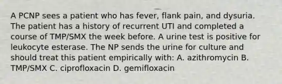 A PCNP sees a patient who has fever, flank pain, and dysuria. The patient has a history of recurrent UTI and completed a course of TMP/SMX the week before. A urine test is positive for leukocyte esterase. The NP sends the urine for culture and should treat this patient empirically with: A. azithromycin B. TMP/SMX C. ciprofloxacin D. gemifloxacin