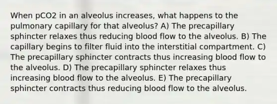 When pCO2 in an alveolus increases, what happens to the pulmonary capillary for that alveolus? A) The precapillary sphincter relaxes thus reducing blood flow to the alveolus. B) The capillary begins to filter fluid into the interstitial compartment. C) The precapillary sphincter contracts thus increasing blood flow to the alveolus. D) The precapillary sphincter relaxes thus increasing blood flow to the alveolus. E) The precapillary sphincter contracts thus reducing blood flow to the alveolus.