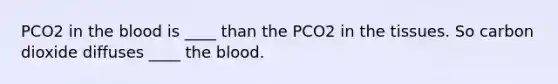 PCO2 in the blood is ____ than the PCO2 in the tissues. So carbon dioxide diffuses ____ the blood.