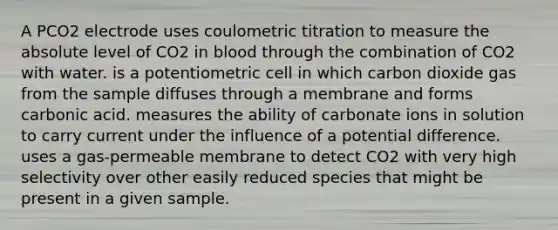 A PCO2 electrode uses coulometric titration to measure the absolute level of CO2 in blood through the combination of CO2 with water. is a potentiometric cell in which carbon dioxide gas from the sample diffuses through a membrane and forms carbonic acid. measures the ability of carbonate ions in solution to carry current under the influence of a potential difference. uses a gas-permeable membrane to detect CO2 with very high selectivity over other easily reduced species that might be present in a given sample.