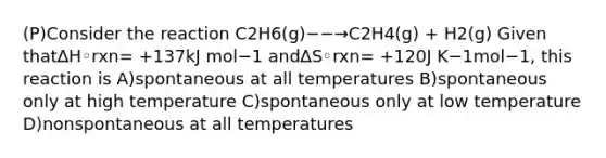 (P)Consider the reaction C2H6(g)−−→C2H4(g) + H2(g) Given that∆H◦rxn= +137kJ mol−1 and∆S◦rxn= +120J K−1mol−1, this reaction is A)spontaneous at all temperatures B)spontaneous only at high temperature C)spontaneous only at low temperature D)nonspontaneous at all temperatures